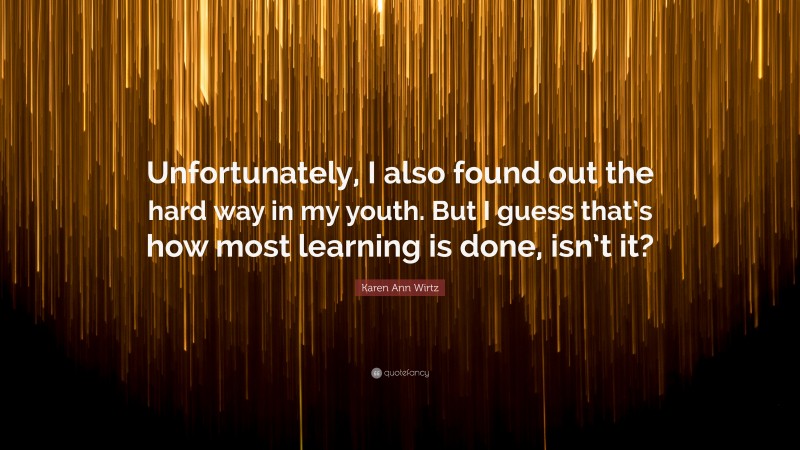 Karen Ann Wirtz Quote: “Unfortunately, I also found out the hard way in my youth. But I guess that’s how most learning is done, isn’t it?”