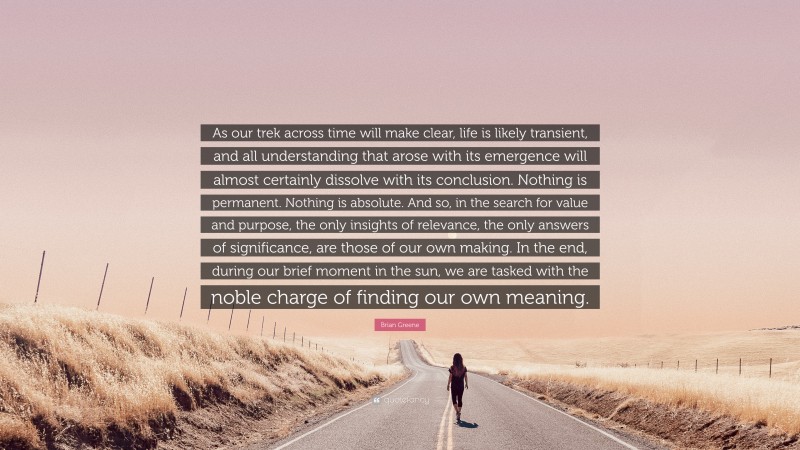 Brian Greene Quote: “As our trek across time will make clear, life is likely transient, and all understanding that arose with its emergence will almost certainly dissolve with its conclusion. Nothing is permanent. Nothing is absolute. And so, in the search for value and purpose, the only insights of relevance, the only answers of significance, are those of our own making. In the end, during our brief moment in the sun, we are tasked with the noble charge of finding our own meaning.”