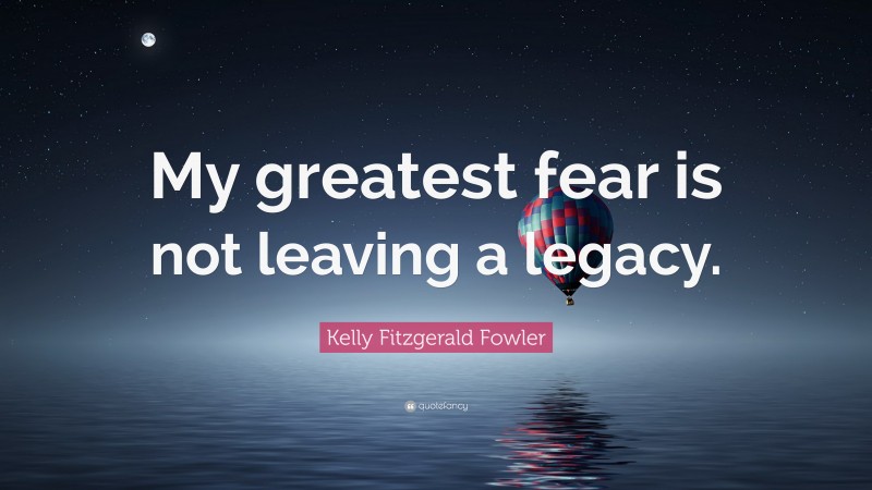 Kelly Fitzgerald Fowler Quote: “My greatest fear is not leaving a legacy.”