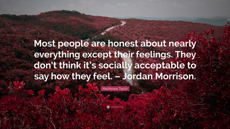 MacKenzie Taylor Quote: “Most people are honest about nearly everything except their feelings. They don’t think it’s socially acceptable to say how they feel. – Jordan Morrison.”