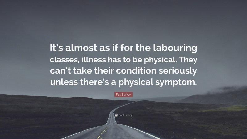 Pat Barker Quote: “It’s almost as if for the labouring classes, illness has to be physical. They can’t take their condition seriously unless there’s a physical symptom.”