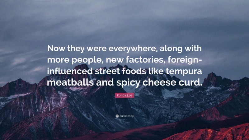 Fonda Lee Quote: “Now they were everywhere, along with more people, new factories, foreign-influenced street foods like tempura meatballs and spicy cheese curd.”