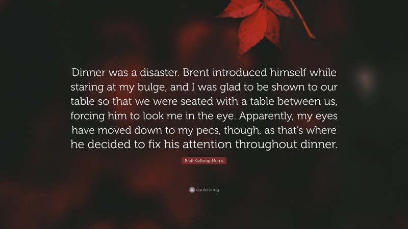 Brett Kiellerop-Morris Quote: “Dinner was a disaster. Brent introduced himself while staring at my bulge, and I was glad to be shown to our table so that we were seated with a table between us, forcing him to look me in the eye. Apparently, my eyes have moved down to my pecs, though, as that’s where he decided to fix his attention throughout dinner.”
