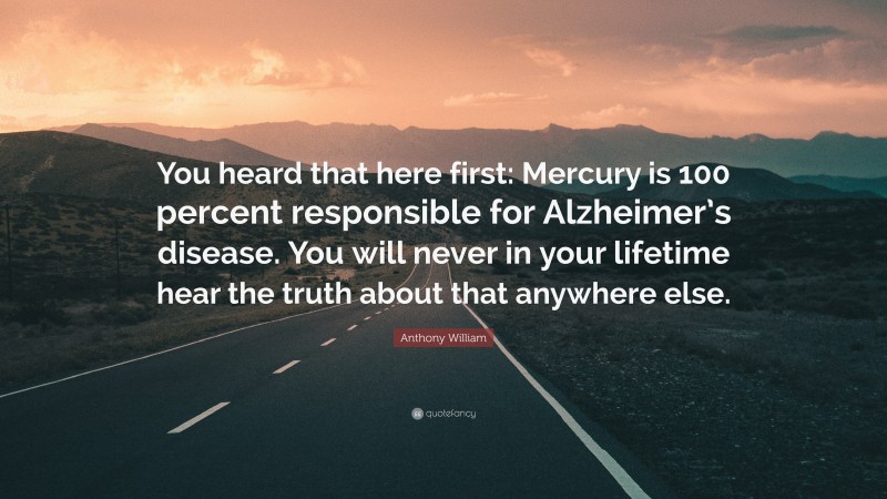 Anthony William Quote: “You heard that here first: Mercury is 100 percent responsible for Alzheimer’s disease. You will never in your lifetime hear the truth about that anywhere else.”