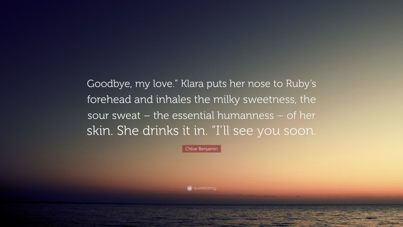 Chloe Benjamin Quote: “Goodbye, my love.” Klara puts her nose to Ruby’s forehead and inhales the milky sweetness, the sour sweat – the essential humanness – of her skin. She drinks it in. “I’ll see you soon.”