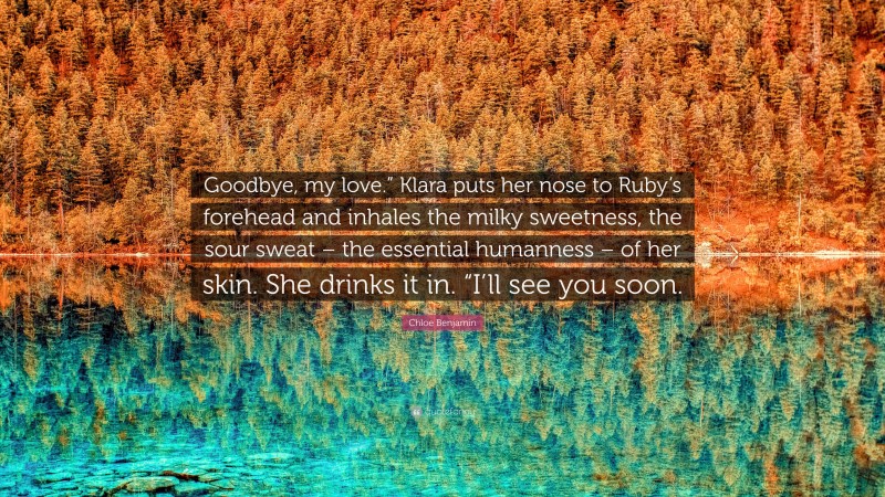 Chloe Benjamin Quote: “Goodbye, my love.” Klara puts her nose to Ruby’s forehead and inhales the milky sweetness, the sour sweat – the essential humanness – of her skin. She drinks it in. “I’ll see you soon.”