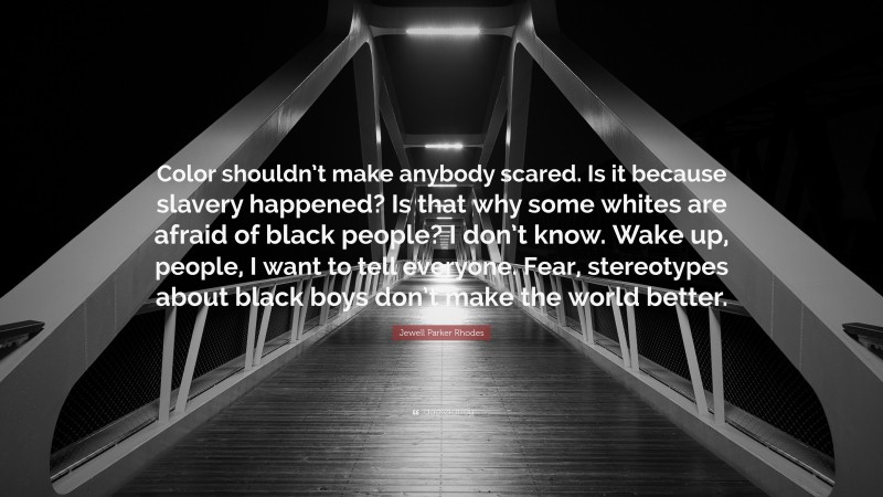 Jewell Parker Rhodes Quote: “Color shouldn’t make anybody scared. Is it because slavery happened? Is that why some whites are afraid of black people? I don’t know. Wake up, people, I want to tell everyone. Fear, stereotypes about black boys don’t make the world better.”