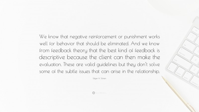 Edgar H. Schein Quote: “We know that negative reinforcement or punishment works well for behavior that should be eliminated. And we know from feedback theory that the best kind of feedback is descriptive because the client can then make the evaluation. These are valid guidelines but they don’t solve some of the subtle issues that can arise in the relationship.”