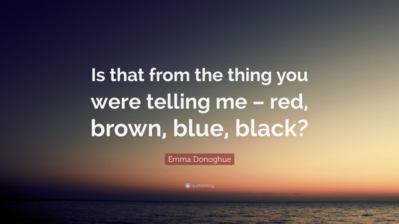 Emma Donoghue Quote: “Is that from the thing you were telling me – red, brown, blue, black?”