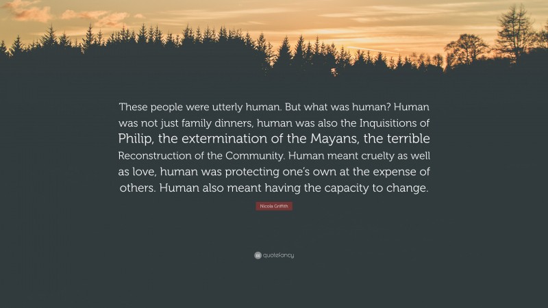 Nicola Griffith Quote: “These people were utterly human. But what was human? Human was not just family dinners, human was also the Inquisitions of Philip, the extermination of the Mayans, the terrible Reconstruction of the Community. Human meant cruelty as well as love, human was protecting one’s own at the expense of others. Human also meant having the capacity to change.”