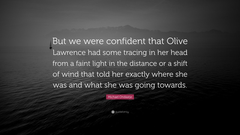 Michael Ondaatje Quote: “But we were confident that Olive Lawrence had some tracing in her head from a faint light in the distance or a shift of wind that told her exactly where she was and what she was going towards.”