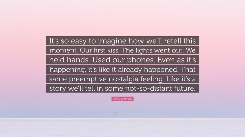 Becky Albertalli Quote: “It’s so easy to imagine how we’ll retell this moment. Our first kiss. The lights went out. We held hands. Used our phones. Even as it’s happening, it’s like it already happened. That same preemptive nostalgia feeling. Like it’s a story we’ll tell in some not-so-distant future.”