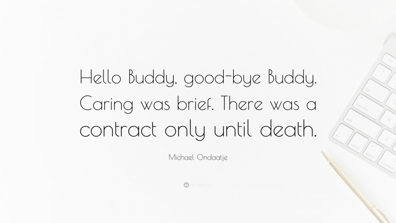 Michael Ondaatje Quote: “Hello Buddy, good-bye Buddy. Caring was brief. There was a contract only until death.”