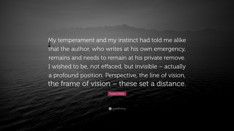Eudora Welty Quote: “My temperament and my instinct had told me alike that the author, who writes at his own emergency, remains and needs to remain at his private remove. I wished to be, not effaced, but invisible – actually a profound position. Perspective, the line of vision, the frame of vision – these set a distance.”