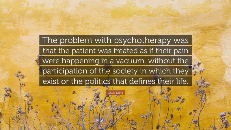 Olivia Laing Quote: “The problem with psychotherapy was that the patient was treated as if their pain were happening in a vacuum, without the participation of the society in which they exist or the politics that defines their life.”