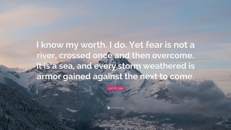 Lori M. Lee Quote: “I know my worth. I do. Yet fear is not a river, crossed once and then overcome. It is a sea, and every storm weathered is armor gained against the next to come.”