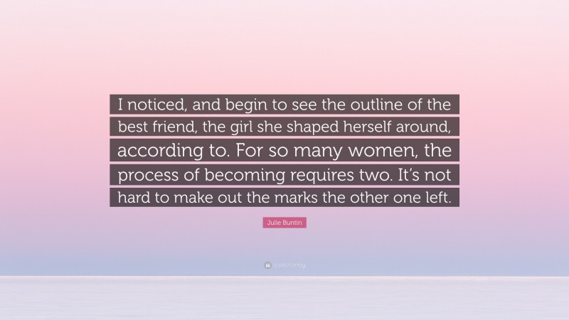 Julie Buntin Quote: “I noticed, and begin to see the outline of the best friend, the girl she shaped herself around, according to. For so many women, the process of becoming requires two. It’s not hard to make out the marks the other one left.”