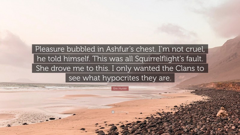 Erin Hunter Quote: “Pleasure bubbled in Ashfur’s chest. I’m not cruel, he told himself. This was all Squirrelflight’s fault. She drove me to this. I only wanted the Clans to see what hypocrites they are.”