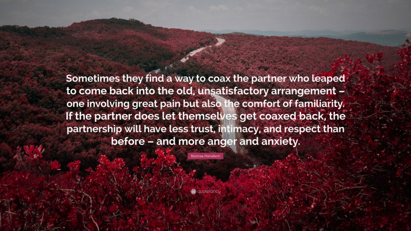 Resmaa Menakem Quote: “Sometimes they find a way to coax the partner who leaped to come back into the old, unsatisfactory arrangement – one involving great pain but also the comfort of familiarity. If the partner does let themselves get coaxed back, the partnership will have less trust, intimacy, and respect than before – and more anger and anxiety.”