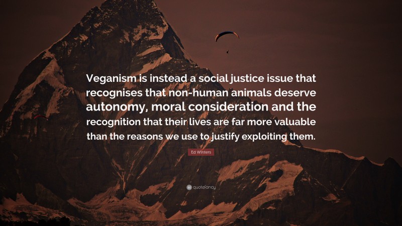 Ed Winters Quote: “Veganism is instead a social justice issue that recognises that non-human animals deserve autonomy, moral consideration and the recognition that their lives are far more valuable than the reasons we use to justify exploiting them.”