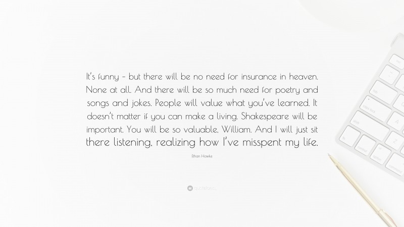 Ethan Hawke Quote: “It’s funny – but there will be no need for insurance in heaven. None at all. And there will be so much need for poetry and songs and jokes. People will value what you’ve learned. It doesn’t matter if you can make a living. Shakespeare will be important. You will be so valuable, William. And I will just sit there listening, realizing how I’ve misspent my life.”