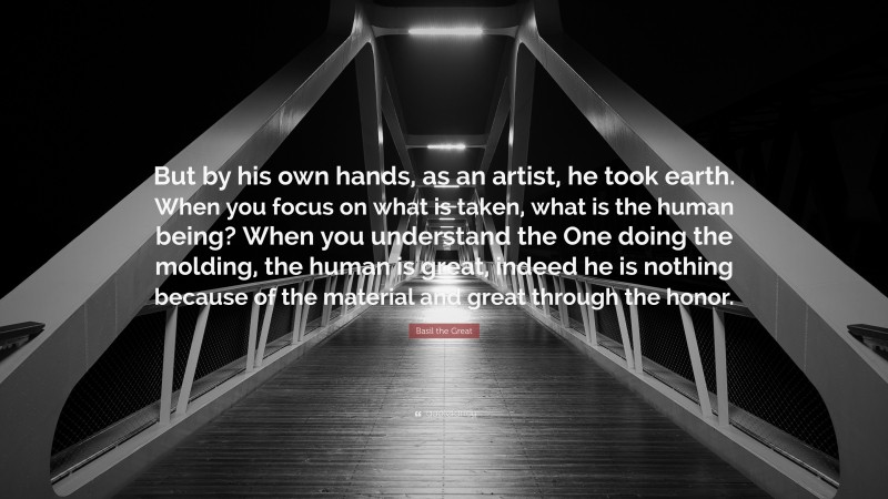 Basil the Great Quote: “But by his own hands, as an artist, he took earth. When you focus on what is taken, what is the human being? When you understand the One doing the molding, the human is great, indeed he is nothing because of the material and great through the honor.”