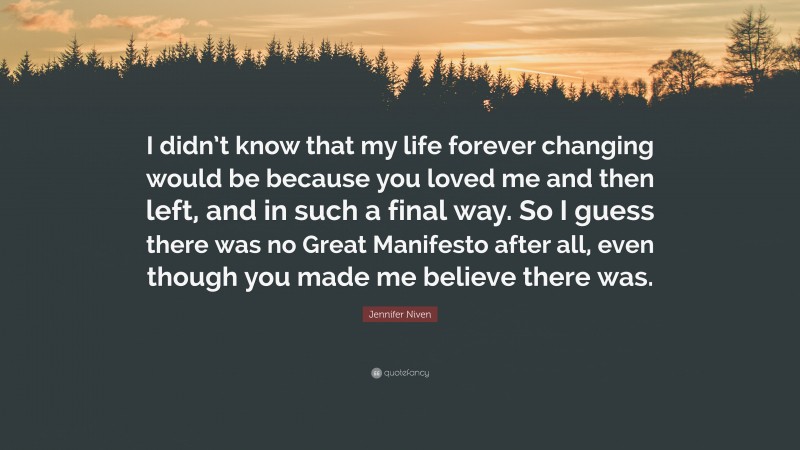 Jennifer Niven Quote: “I didn’t know that my life forever changing would be because you loved me and then left, and in such a final way. So I guess there was no Great Manifesto after all, even though you made me believe there was.”