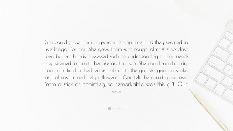 Laurie Lee Quote: “She could grow them anywhere, at any time, and they seemed to live longer for her. She grew them with rough, almost slap-dash love, but her hands possessed such an understanding of their needs they seemed to turn to her like another sun. She could snatch a dry root from field or hedgerow, dab it into the garden, give it a shake and almost immediately it flowered. One felt she could grow roses from a stick or chair-leg, so remarkable was this gift. Our.”