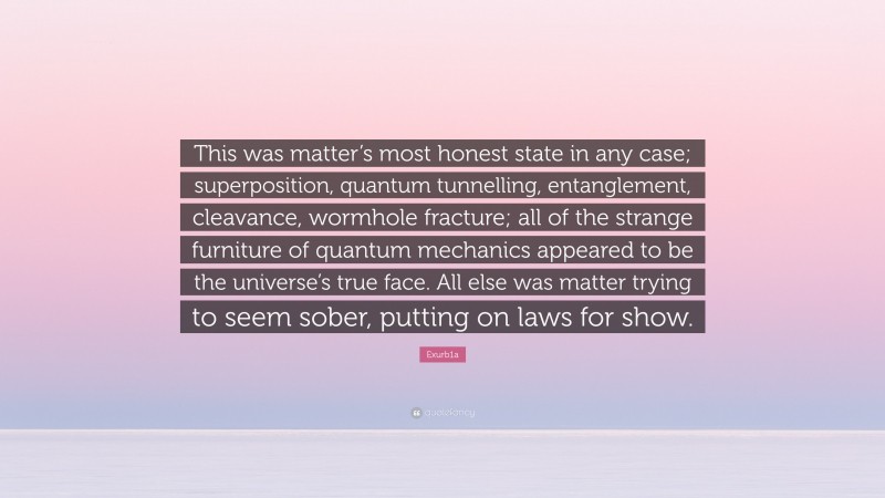 Exurb1a Quote: “This was matter’s most honest state in any case; superposition, quantum tunnelling, entanglement, cleavance, wormhole fracture; all of the strange furniture of quantum mechanics appeared to be the universe’s true face. All else was matter trying to seem sober, putting on laws for show.”