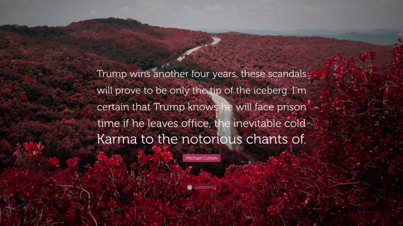 Michael Cohen Quote: “Trump wins another four years, these scandals will prove to be only the tip of the iceberg. I’m certain that Trump knows he will face prison time if he leaves office, the inevitable cold Karma to the notorious chants of.”