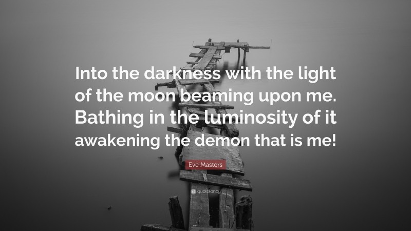 Eve Masters Quote: “Into the darkness with the light of the moon beaming upon me. Bathing in the luminosity of it awakening the demon that is me!”