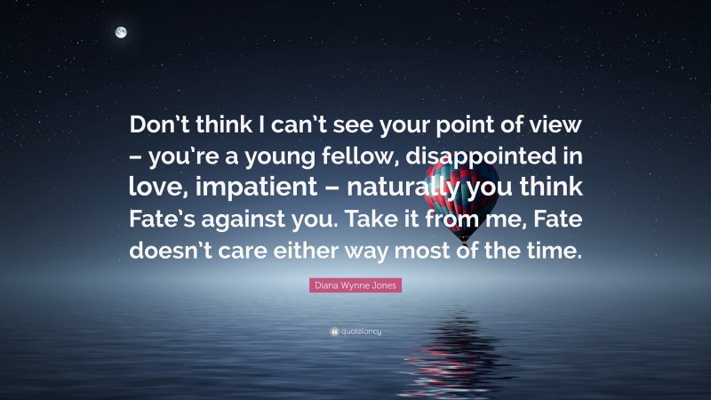Diana Wynne Jones Quote: “Don’t think I can’t see your point of view – you’re a young fellow, disappointed in love, impatient – naturally you think Fate’s against you. Take it from me, Fate doesn’t care either way most of the time.”