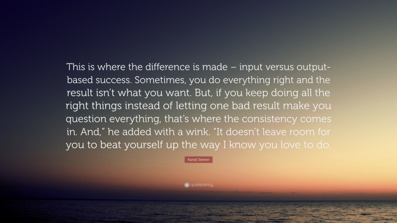 Kandi Steiner Quote: “This is where the difference is made – input versus output-based success. Sometimes, you do everything right and the result isn’t what you want. But, if you keep doing all the right things instead of letting one bad result make you question everything, that’s where the consistency comes in. And,” he added with a wink. “It doesn’t leave room for you to beat yourself up the way I know you love to do.”