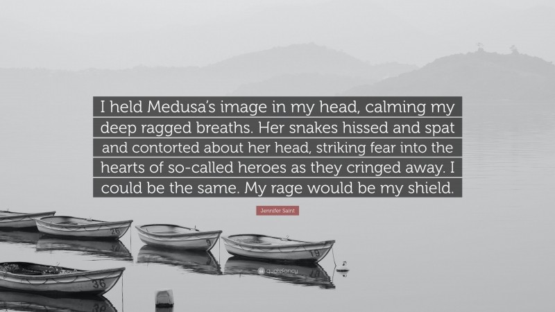 Jennifer Saint Quote: “I held Medusa’s image in my head, calming my deep ragged breaths. Her snakes hissed and spat and contorted about her head, striking fear into the hearts of so-called heroes as they cringed away. I could be the same. My rage would be my shield.”