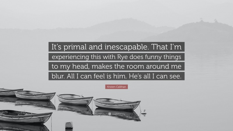 Kristen Callihan Quote: “It’s primal and inescapable. That I’m experiencing this with Rye does funny things to my head, makes the room around me blur. All I can feel is him. He’s all I can see.”