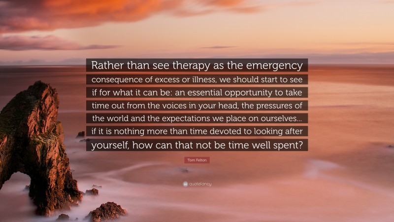 Tom Felton Quote: “Rather than see therapy as the emergency consequence of excess or illness, we should start to see if for what it can be: an essential opportunity to take time out from the voices in your head, the pressures of the world and the expectations we place on ourselves... if it is nothing more than time devoted to looking after yourself, how can that not be time well spent?”