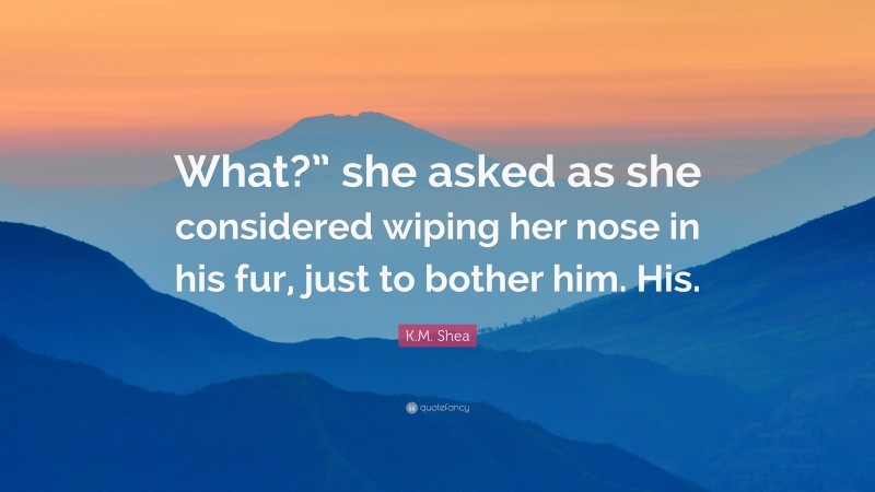 K.M. Shea Quote: “What?” she asked as she considered wiping her nose in his fur, just to bother him. His.”