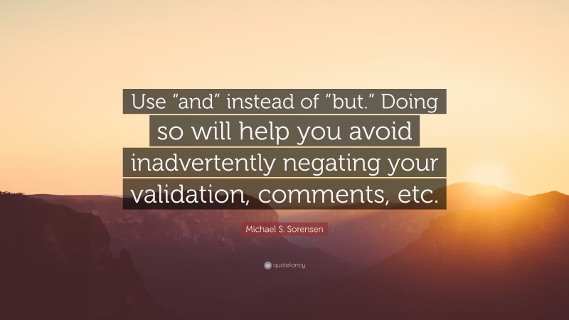 Michael S. Sorensen Quote: “Use “and” instead of “but.” Doing so will help you avoid inadvertently negating your validation, comments, etc.”