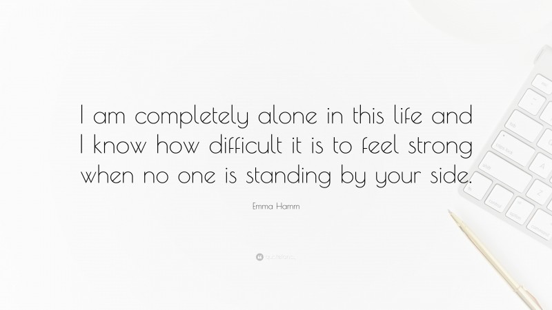 Emma Hamm Quote: “I am completely alone in this life and I know how difficult it is to feel strong when no one is standing by your side.”