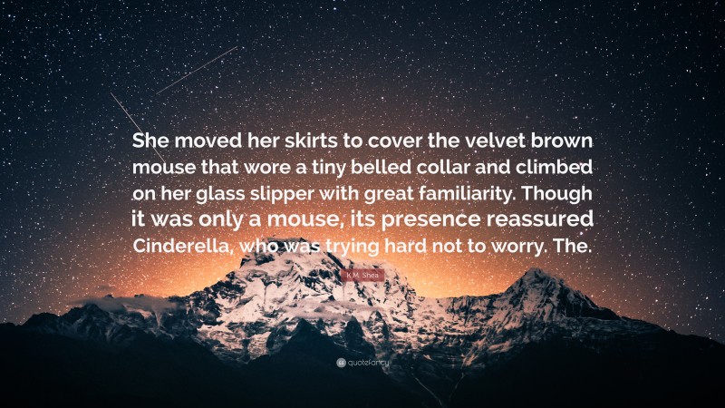 K.M. Shea Quote: “She moved her skirts to cover the velvet brown mouse that wore a tiny belled collar and climbed on her glass slipper with great familiarity. Though it was only a mouse, its presence reassured Cinderella, who was trying hard not to worry. The.”