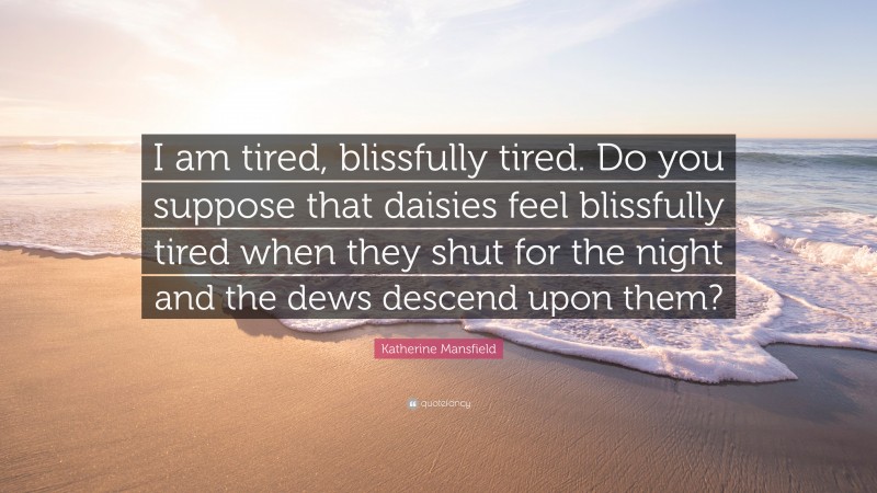 Katherine Mansfield Quote: “I am tired, blissfully tired. Do you suppose that daisies feel blissfully tired when they shut for the night and the dews descend upon them?”