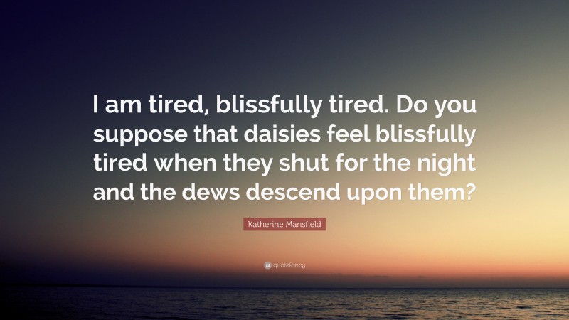 Katherine Mansfield Quote: “I am tired, blissfully tired. Do you suppose that daisies feel blissfully tired when they shut for the night and the dews descend upon them?”