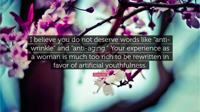 Ashley Asti Quote: “I believe you do not deserve words like “anti-wrinkle” and “anti-aging.” Your experience as a woman is much too rich to be rewritten in favor of artificial youthfulness.”