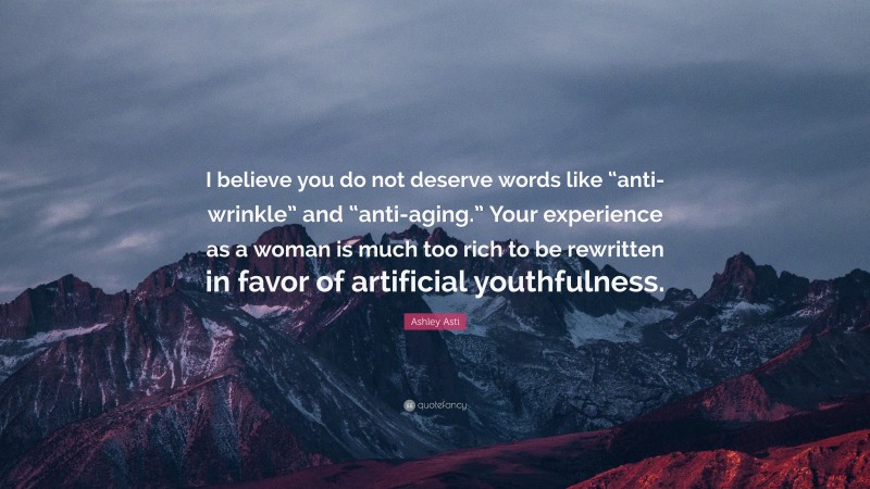 Ashley Asti Quote: “I believe you do not deserve words like “anti-wrinkle” and “anti-aging.” Your experience as a woman is much too rich to be rewritten in favor of artificial youthfulness.”