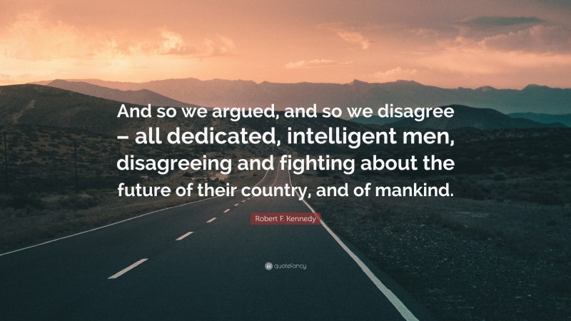 Robert F. Kennedy Quote: “And so we argued, and so we disagree – all dedicated, intelligent men, disagreeing and fighting about the future of their country, and of mankind.”