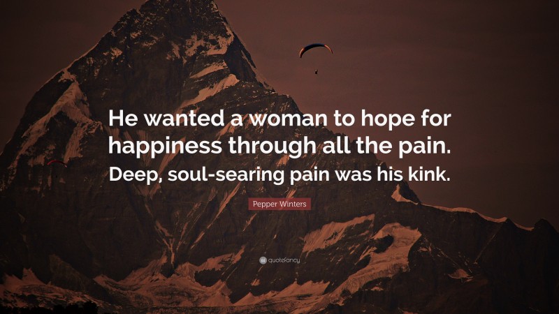 Pepper Winters Quote: “He wanted a woman to hope for happiness through all the pain. Deep, soul-searing pain was his kink.”