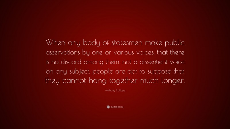 Anthony Trollope Quote: “When any body of statesmen make public asservations by one or various voices, that there is no discord among them, not a dissentient voice on any subject, people are apt to suppose that they cannot hang together much longer.”