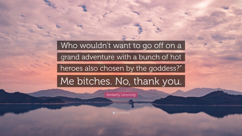 Kimberly Lemming Quote: “Who wouldn’t want to go off on a grand adventure with a bunch of hot heroes also chosen by the goddess?” Me bitches. No, thank you.”