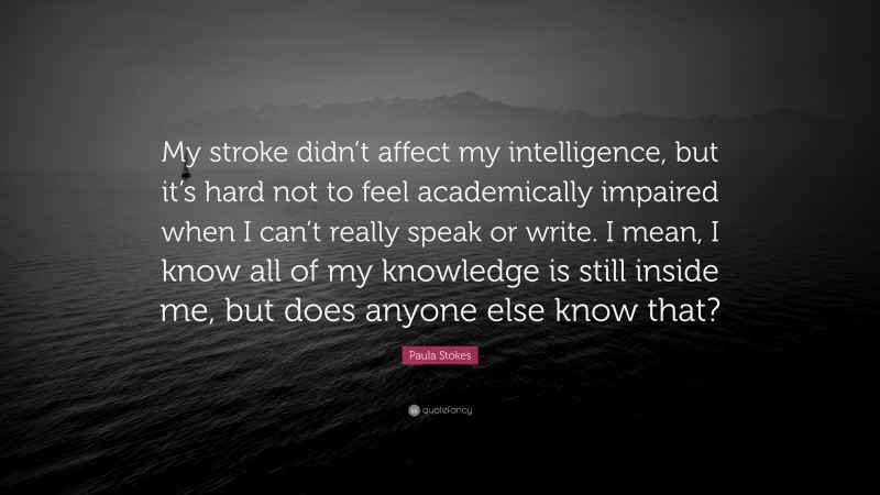 Paula Stokes Quote: “My stroke didn’t affect my intelligence, but it’s hard not to feel academically impaired when I can’t really speak or write. I mean, I know all of my knowledge is still inside me, but does anyone else know that?”