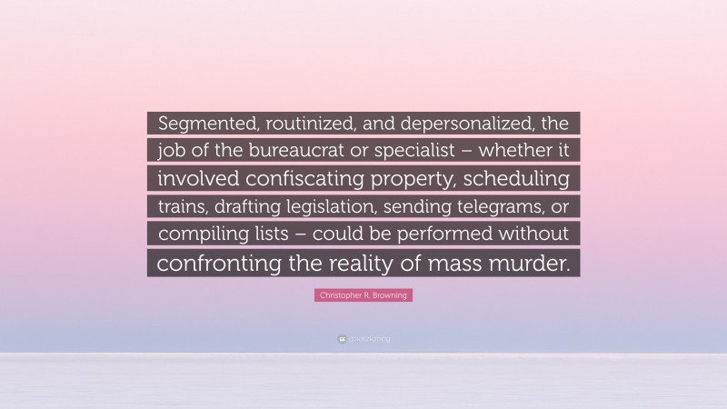 Christopher R. Browning Quote: “Segmented, routinized, and depersonalized, the job of the bureaucrat or specialist – whether it involved confiscating property, scheduling trains, drafting legislation, sending telegrams, or compiling lists – could be performed without confronting the reality of mass murder.”